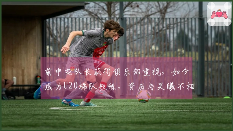 前申花队长获得俱乐部重视，如今成为U20梯队教练，资历与吴曦不相上下