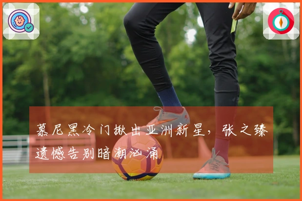 慕尼黑冷门揪出亚洲新星，张之臻遗憾告别暗潮汹涌