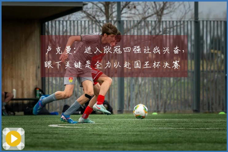 卢克曼：进入欧冠四强让我兴奋，眼下关键是全力以赴国王杯决赛