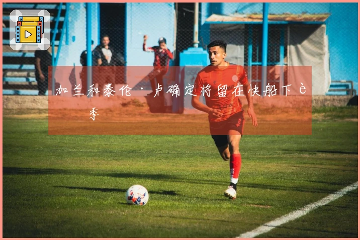 加兰和泰伦·卢确定将留在快船下赛季