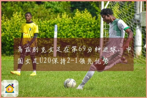 乌兹别克女足在第69分钟进球，中国女足U20保持2-1领先优势