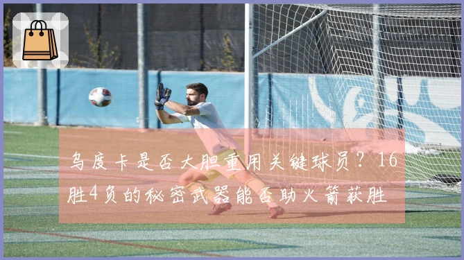 乌度卡是否大胆重用关键球员？16胜4负的秘密武器能否助火箭获胜