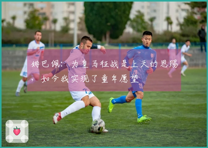 姆巴佩：为皇马征战是上天的恩赐，如今我实现了童年愿望