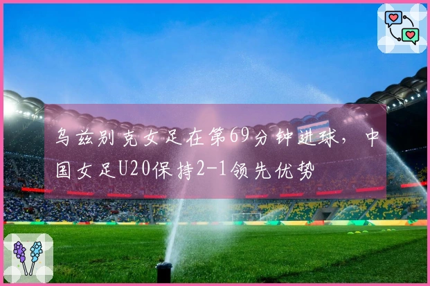 乌兹别克女足在第69分钟进球，中国女足U20保持2-1领先优势