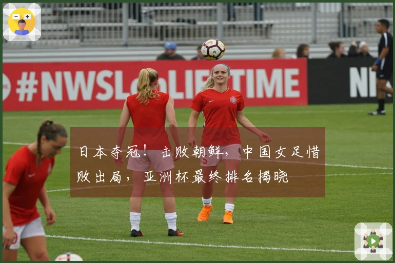 日本夺冠！击败朝鲜，中国女足惜败出局，亚洲杯最终排名揭晓
