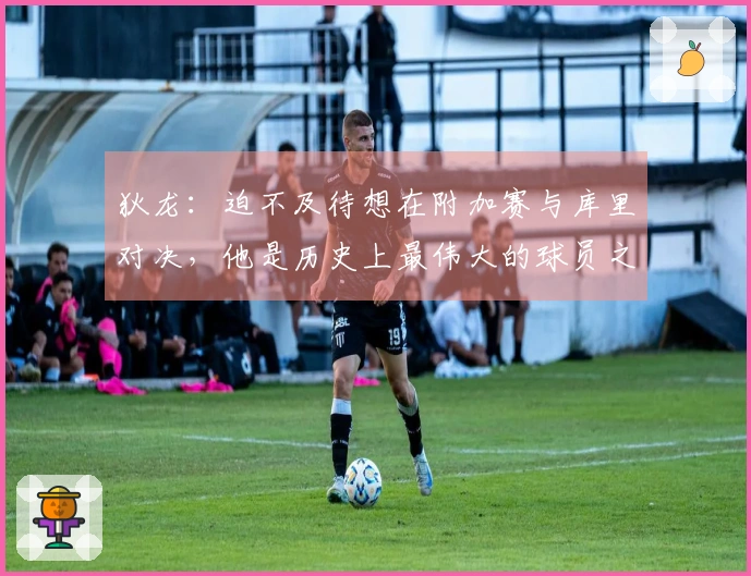 狄龙：迫不及待想在附加赛与库里对决，他是历史上最伟大的球员之一