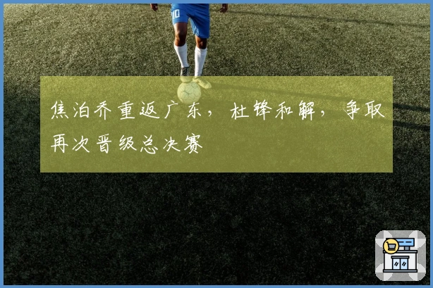 焦泊乔重返广东，杜锋和解，争取再次晋级总决赛